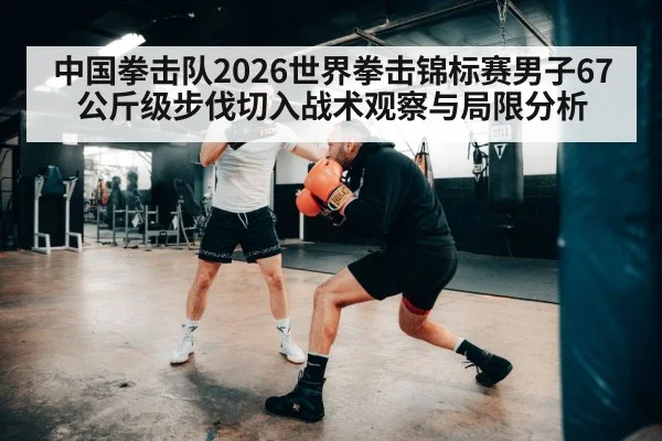 中国拳击队2026世界拳击锦标赛男子67公斤级步伐切入战术观察与局限分析