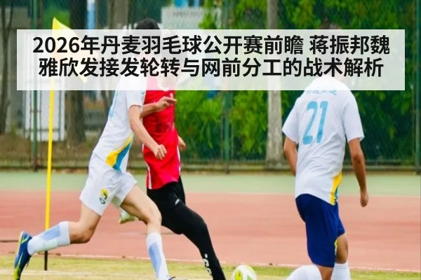 2026年丹麦羽毛球公开赛前瞻 蒋振邦魏雅欣发接发轮转与网前分工的战术解析