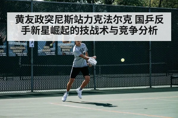 黄友政突尼斯站力克法尔克 国乒反手新星崛起的技战术与竞争分析