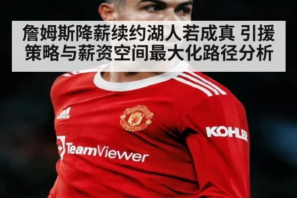 詹姆斯降薪续约湖人若成真 引援策略与薪资空间最大化路径分析